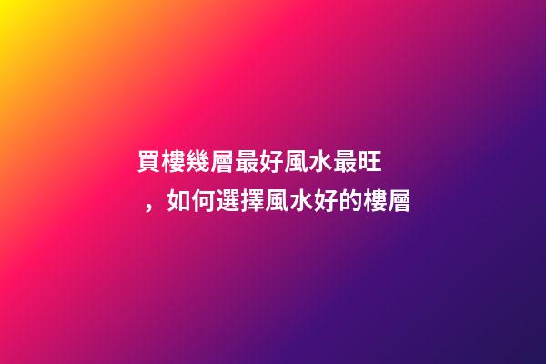 買樓幾層最好風水最旺，如何選擇風水好的樓層